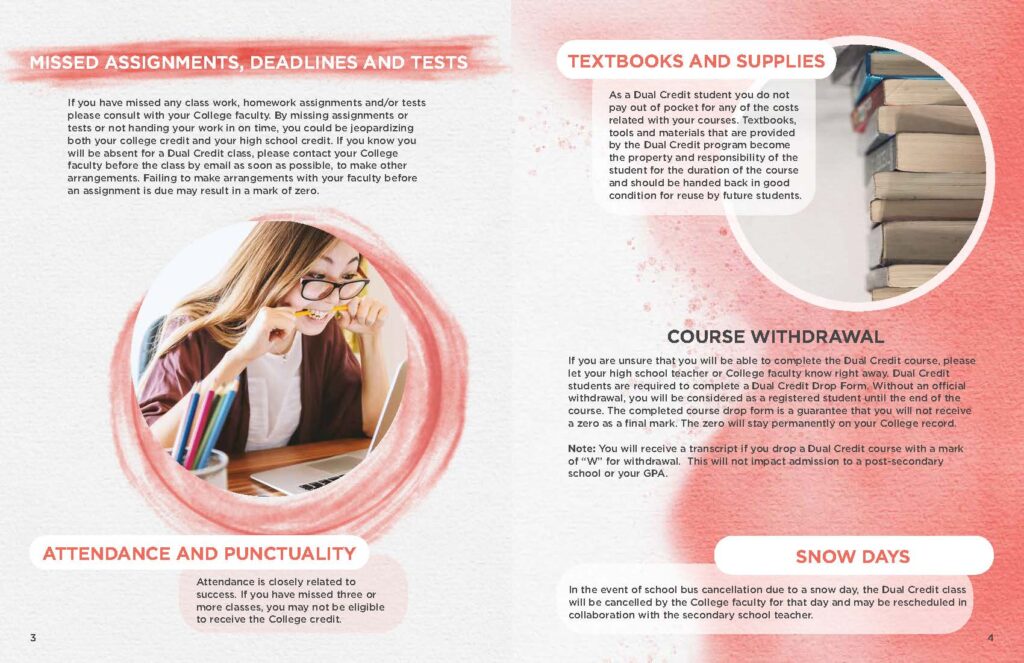 MISSED ASSIGNMENTS, DEADLINES AND TESTS   If you have missed any class work, homework assignments and/or tests please consult with your College faculty. By missing assignments or tests or not handing your work in on time, you could be jeopardizing both your college credit and your high school credit. If you know you will be absent for a Dual Credit class, please contact your College faculty before the class by email as soon as possible, to make other arrangements. Failing to make arrangements with your faculty before an assignment is due may result in a mark of zero.  ATTENDANCE AND PUNCTUALITY Attendance is closely related to success. If you have missed three or more classes, you may not be eligible to receive the College credit.  TEXTBOOKS AND SUPPLIES As a Dual Credit student you do not pay out of pocket for any of the costs related with your courses. Textbooks, tools and materials that are provided by the Dual Credit program become the property and responsibility of the student for the duration of the course and should be handed back in good condition for reuse by future students.  COURSE WITHDRAWAL If you are unsure that you will be able to complete the Dual Credit course, please let your high school teacher or College faculty know right away. Dual Credit students are required to complete a Dual Credit Drop Form. Without an official withdrawal, you will be considered as a registered student until the end of the course. The completed course drop form is a guarantee that you will not receive a zero as a final mark. The zero will stay permanently on your College record.  Note: You will receive a transcript if you drop a Dual Credit course with a mark of “W” for withdrawal. This will not impact admission to a post-secondary school or your GPA.  SNOW DAYS In the event of school bus cancellation due to a snow day, the Dual Credit class will be cancelled by the College faculty for that day and may be rescheduled in collaboration with the secondary school teacher.