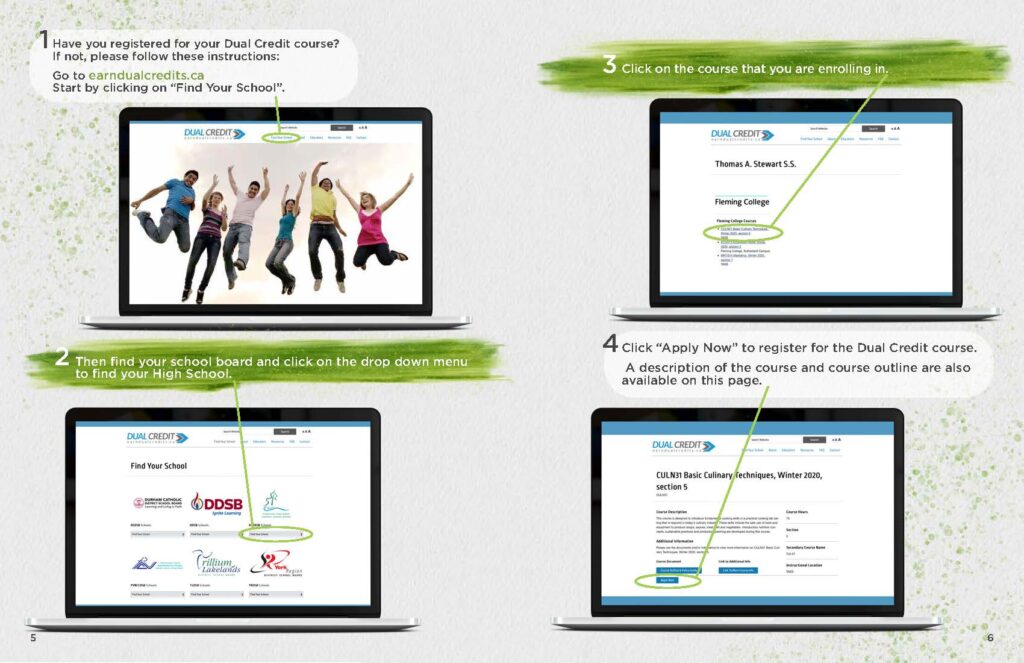 1. Have you registered for your Dual Credit course? If not, please follow these instructions: Go to earndualcredits.ca Start by clicking on “Find Your School”. 2. Then find your school board and click on the drop down menu to find your High School. 3. Click on the course that you are enrolling in. 4. Click “Apply Now” to register for the Dual Credit course. A description of the course and course outline are also available on this page.